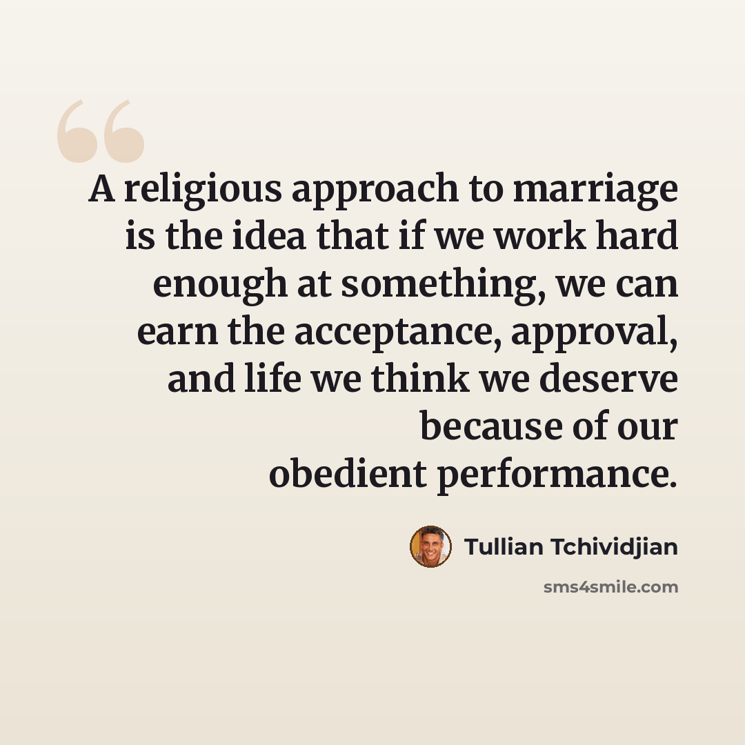 “A religious approach to marriage is the idea that if we work hard enough at something, we can earn the acceptance, approval, and life we think we deserve because of our obedient performance.” quote by Tullian Tchividjian
