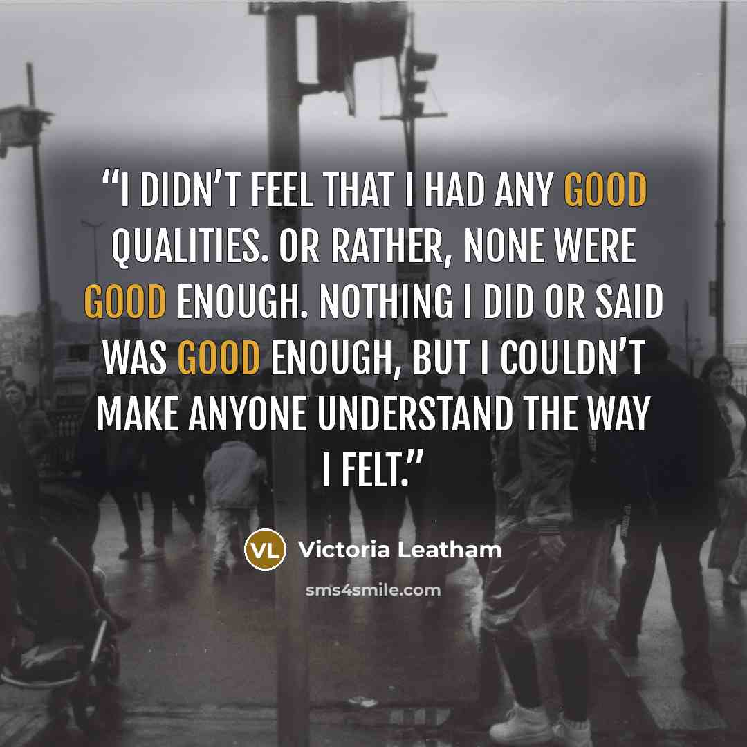 “I didn’t feel that I had any good qualities. Or rather, none were good enough. Nothing I did or said was good enough, but I couldn’t make anyone understand the way I felt.” quote by Victoria Leatham