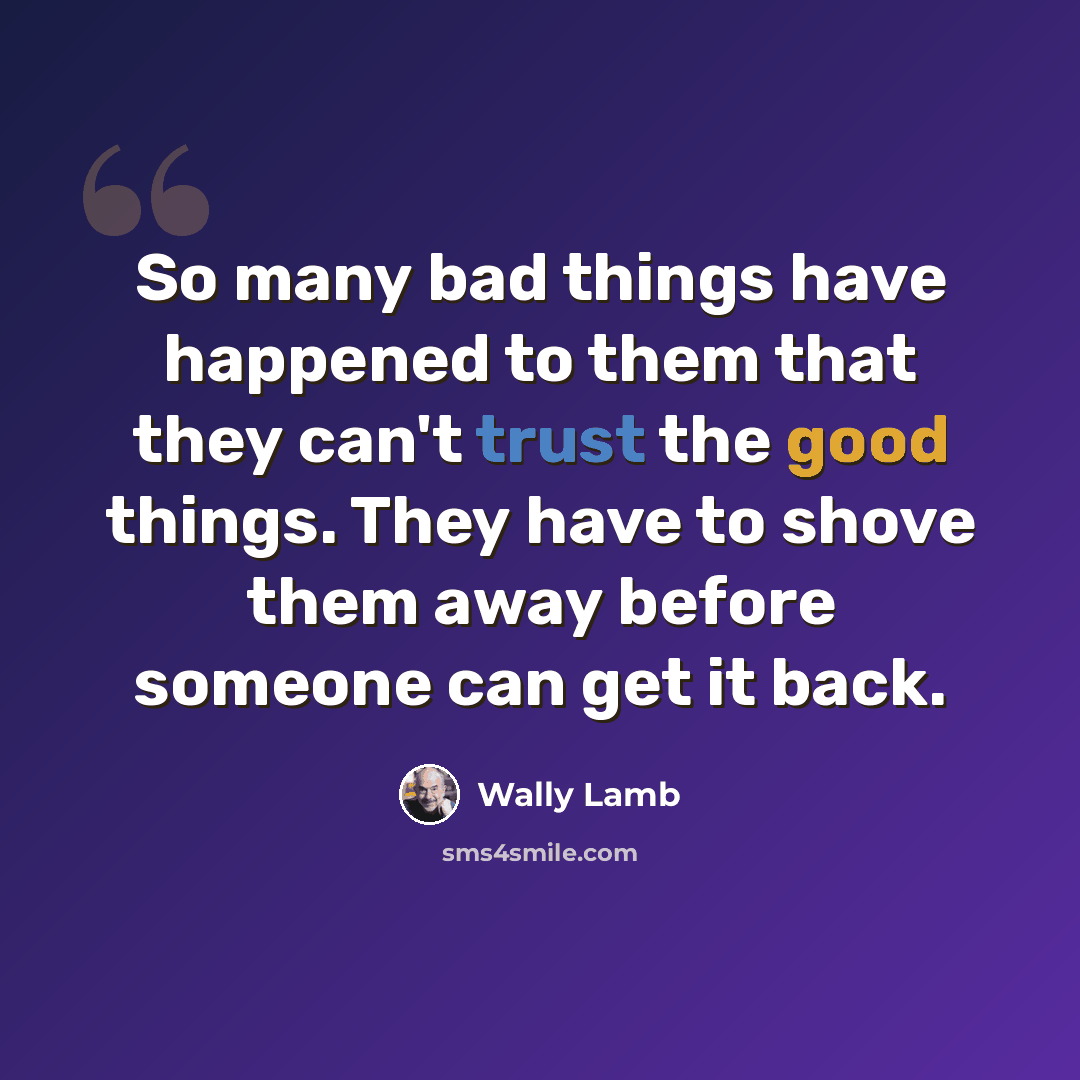 “So many bad things have happened to them that they can't trust the good things. They have to shove them away before someone can get it back.” quote by Wally Lamb