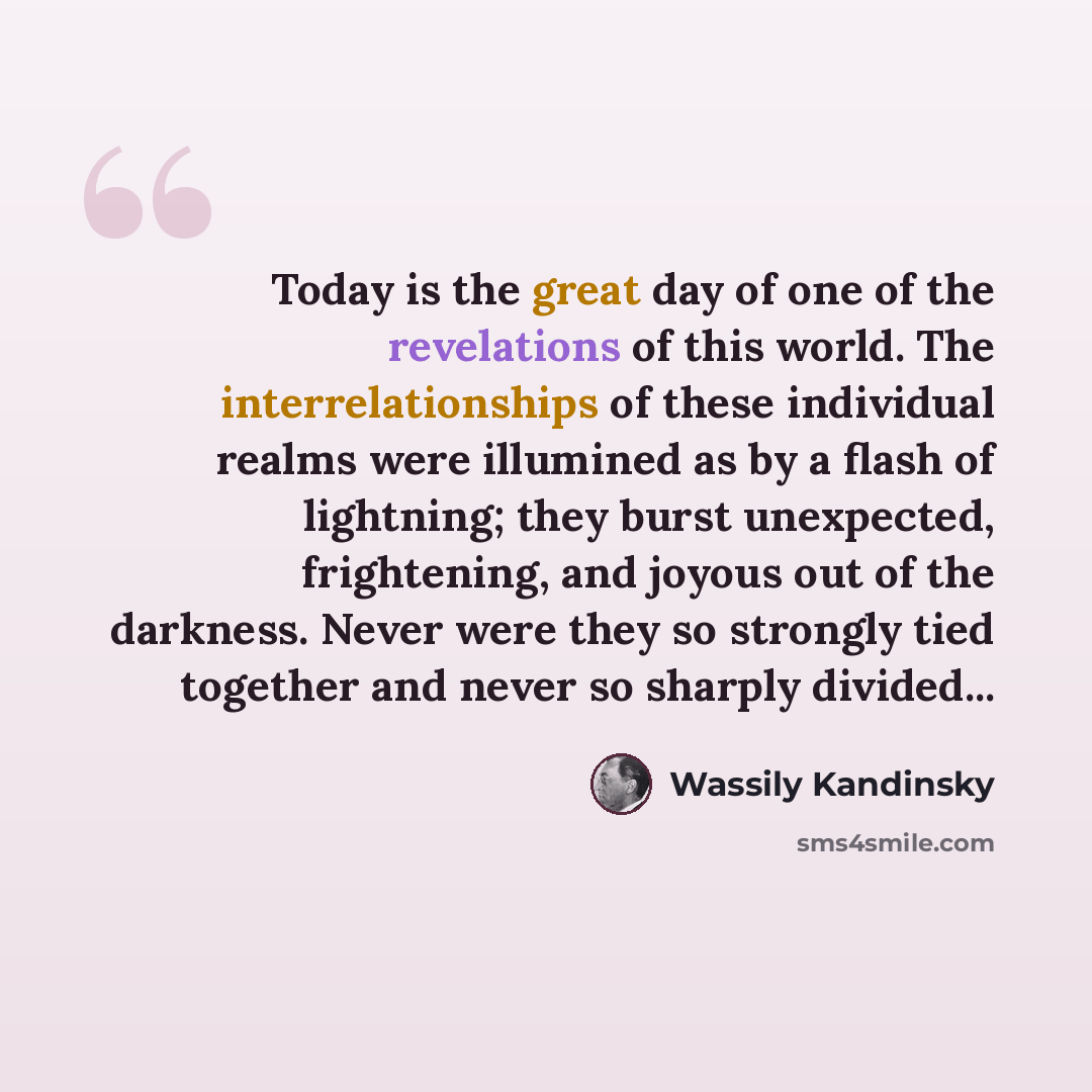 “Today is the great day of one of the revelations of this world. The interrelationships of these individual realms were illumined as by a flash of lightning; they burst unexpected, frightening, and joyous out of the darkness. Never were they so strongly tied together and never so sharply divided...” quote by Wassily Kandinsky
