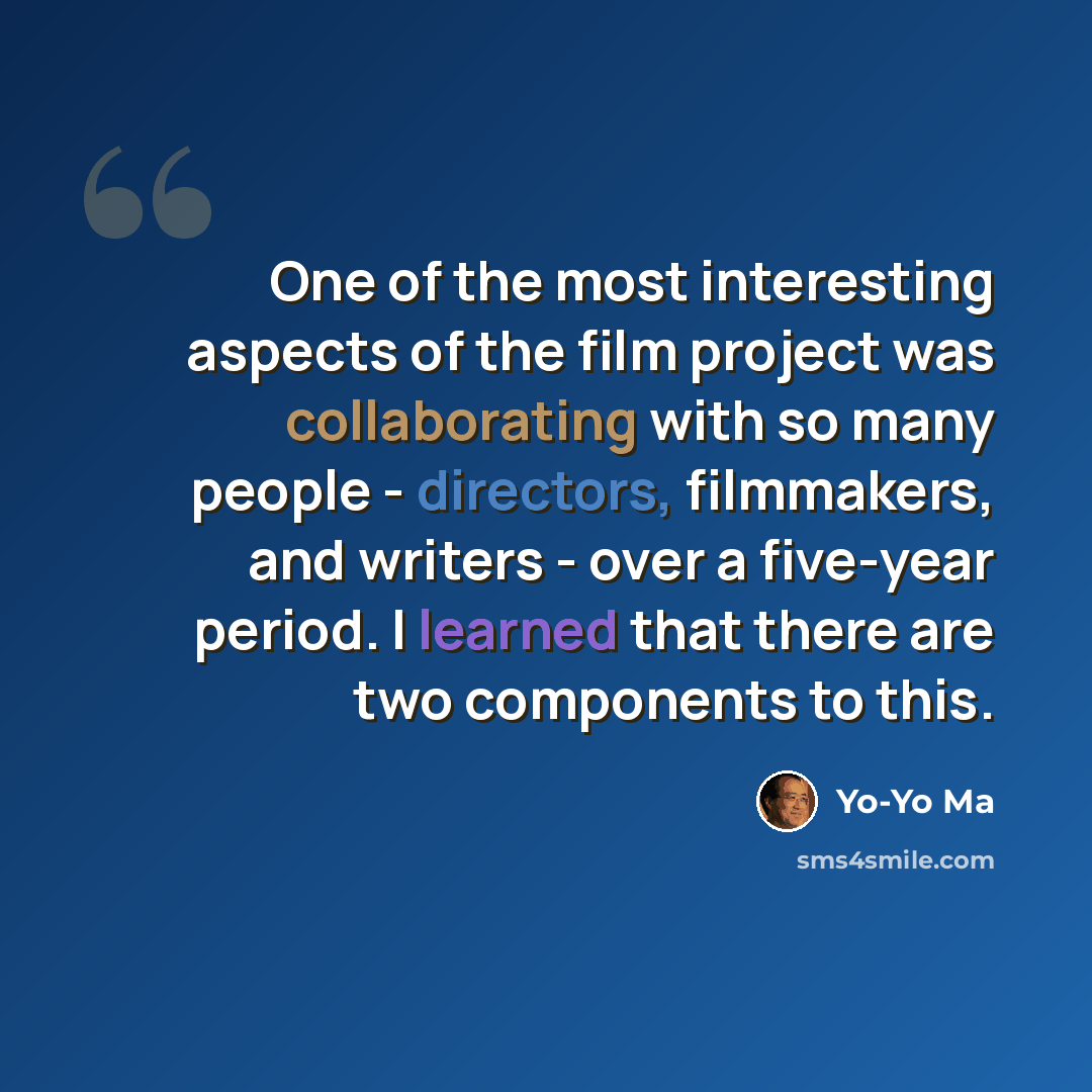 “One of the most interesting aspects of the film project was collaborating with so many people - directors, filmmakers, and writers - over a five-year period. I learned that there are two components to this.” quote by Yo-Yo Ma