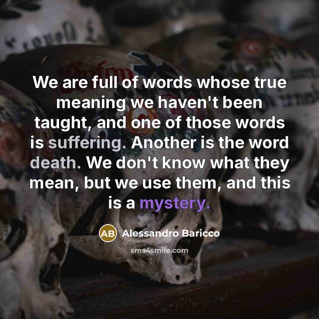 “We are full of words whose true meaning we haven't been taught, and one of those words is suffering. Another is the word death. We don't know what they mean, but we use them, and this is a mystery.” quote by Alessandro Baricco