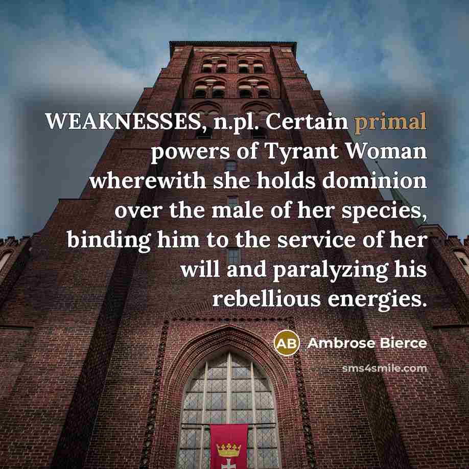 “WEAKNESSES, n.pl. Certain primal powers of Tyrant Woman wherewith she holds dominion over the male of her species, binding him to the service of her will and paralyzing his rebellious energies.” quote by Ambrose Bierce