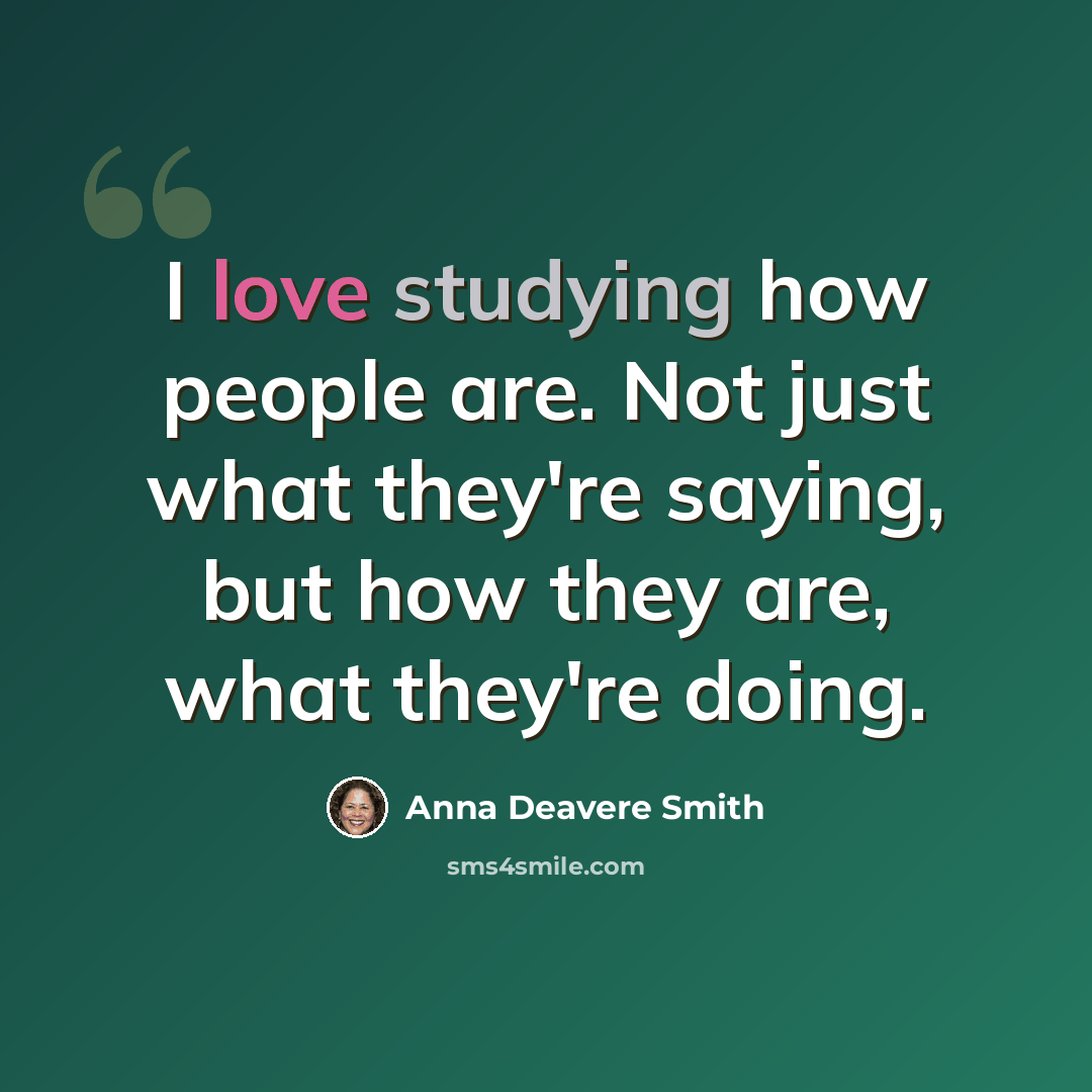 “I love studying how people are. Not just what they're saying, but how they are, what they're doing.” quote by Anna Deavere Smith