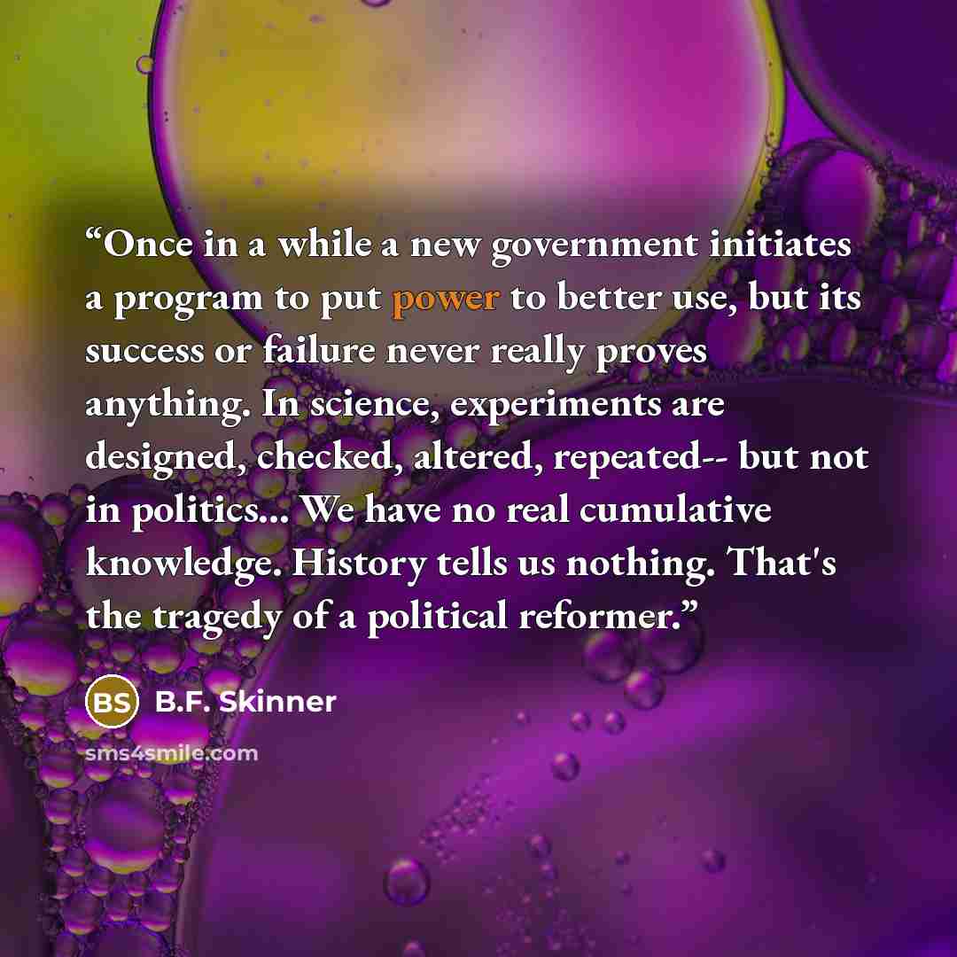 “Once in a while a new government initiates a program to put power to better use, but its success or failure never really proves anything. In science, experiments are designed, checked, altered, repeated-- but not in politics... We have no real cumulative knowledge. History tells us nothing. That's…” quote by B.F. Skinner