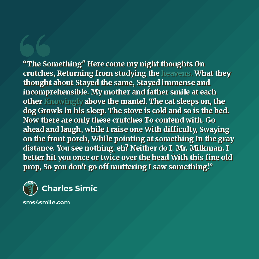 “The Something" Here come my night thoughts On crutches, Returning from studying the heavens. What they thought about Stayed the same, Stayed immense and incomprehensible. My mother and father smile at each other Knowingly above the mantel. The cat sleeps on, the dog Growls in his sleep. The stove…” quote by Charles Simic