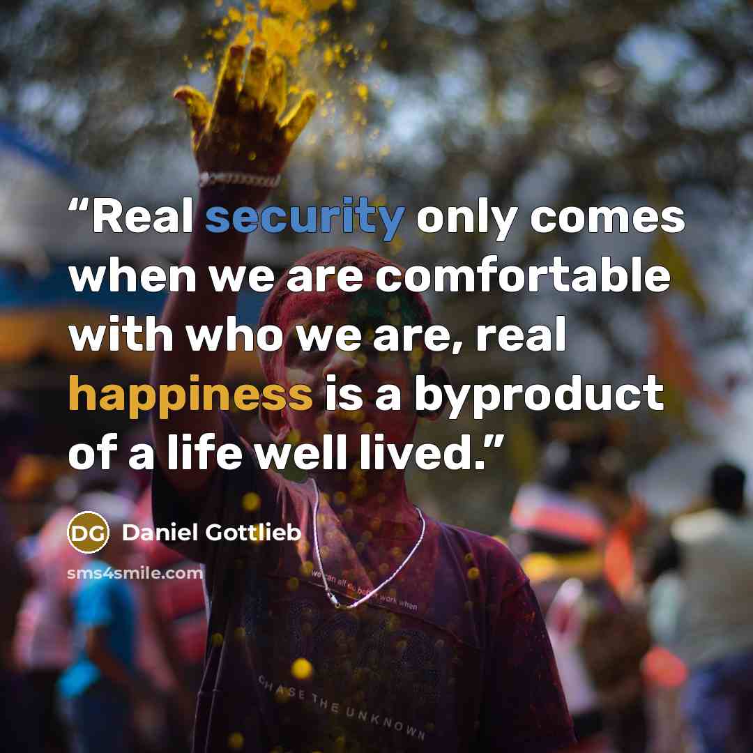 “Real security only comes when we are comfortable with who we are, real happiness is a byproduct of a life well lived.” quote by Daniel Gottlieb