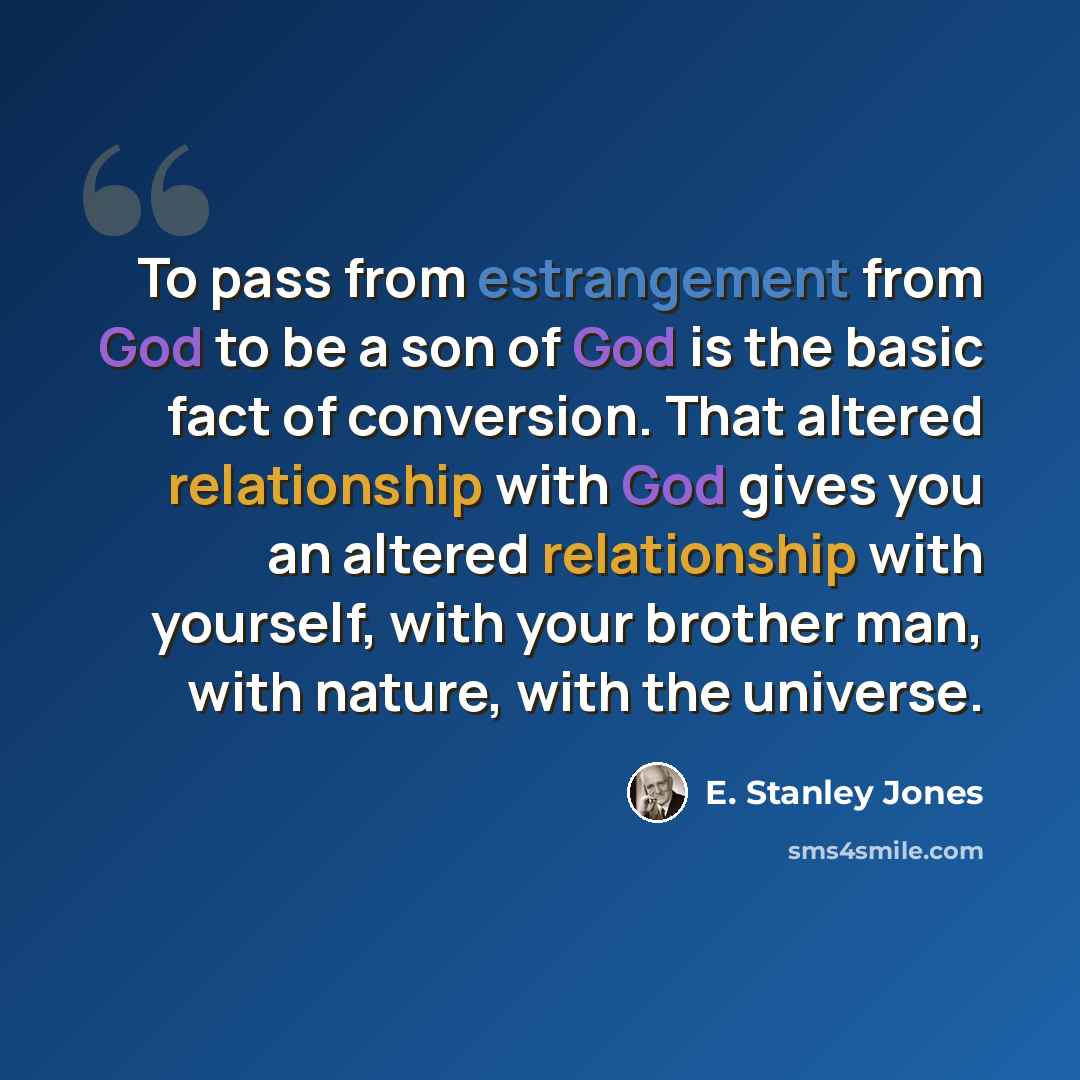 “To pass from estrangement from God to be a son of God is the basic fact of conversion. That altered relationship with God gives you an altered relationship with yourself, with your brother man, with nature, with the universe.” quote by E. Stanley Jones