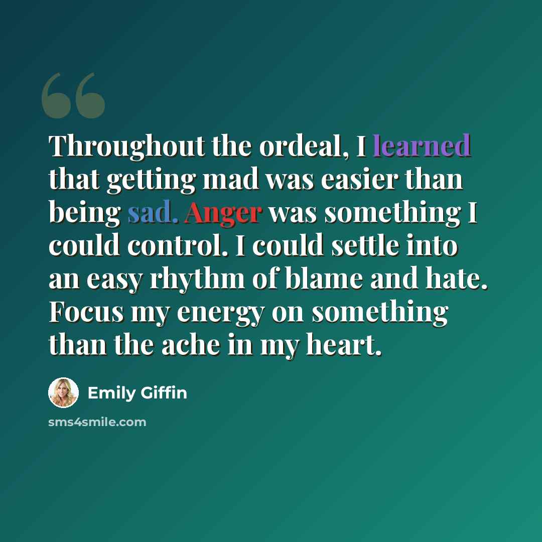 “Throughout the ordeal, I learned that getting mad was easier than being sad. Anger was something I could control. I could settle into an easy rhythm of blame and hate. Focus my energy on something than the ache in my heart.” quote by Emily Giffin