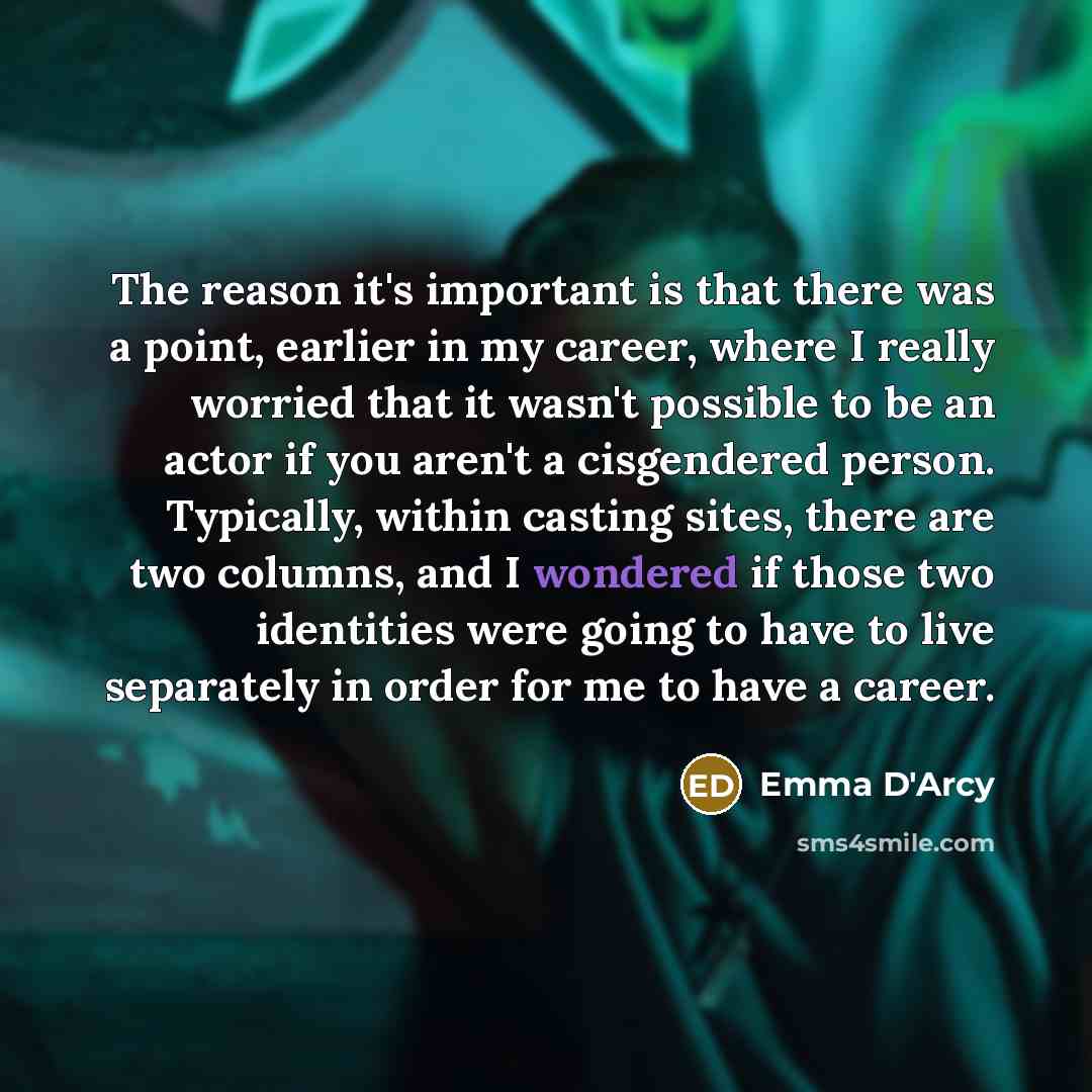 “The reason it's important is that there was a point, earlier in my career, where I really worried that it wasn't possible to be an actor if you aren't a cisgendered person. Typically, within casting sites, there are two columns, and I wondered if those two identities were going to have to live…” quote by Emma D'Arcy