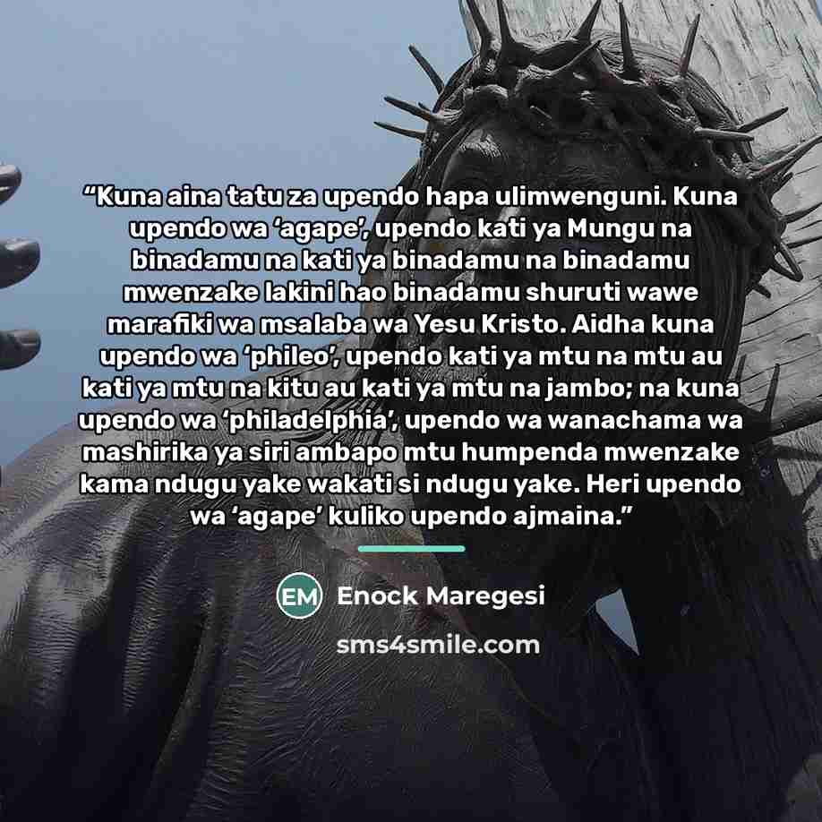 “Kuna aina tatu za upendo hapa ulimwenguni. Kuna upendo wa ‘agape’, upendo kati ya Mungu na binadamu na kati ya binadamu na binadamu mwenzake lakini hao binadamu shuruti wawe marafiki wa msalaba wa Yesu Kristo. Aidha kuna upendo wa ‘phileo’, upendo kati ya mtu na mtu au kati ya mtu na kitu au kati…” quote by Enock Maregesi