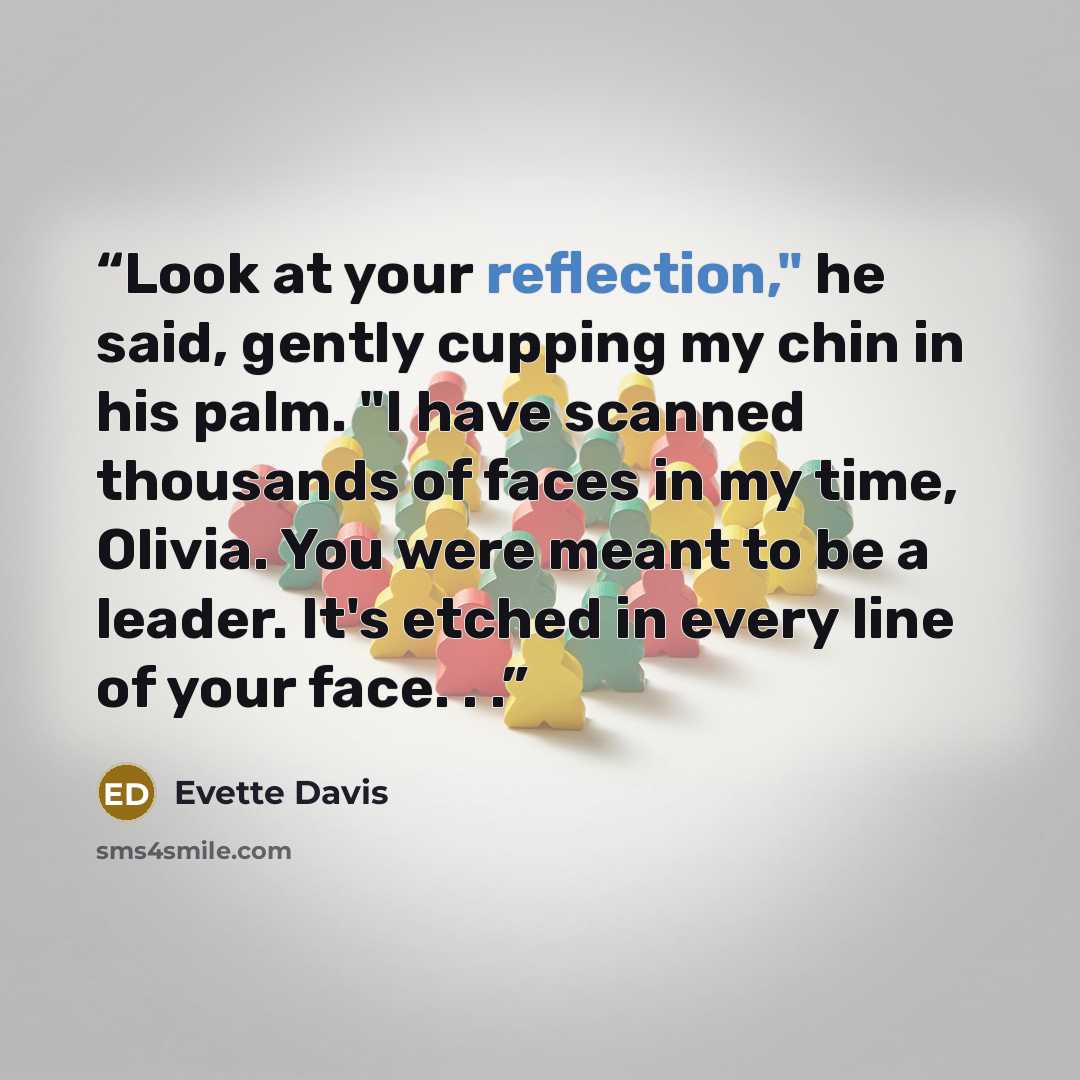“Look at your reflection," he said, gently cupping my chin in his palm. "I have scanned thousands of faces in my time, Olivia. You were meant to be a leader. It's etched in every line of your face. . .” quote by Evette Davis