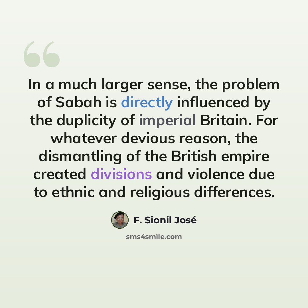 “In a much larger sense, the problem of Sabah is directly influenced by the duplicity of imperial Britain. For whatever devious reason, the dismantling of the British empire created divisions and violence due to ethnic and religious differences.” quote by F. Sionil Jose