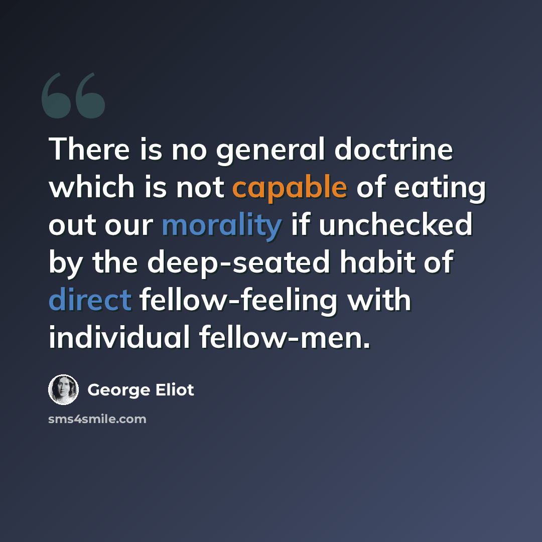 “There is no general doctrine which is not capable of eating out our morality if unchecked by the deep-seated habit of direct fellow-feeling with individual fellow-men.” quote by George Eliot