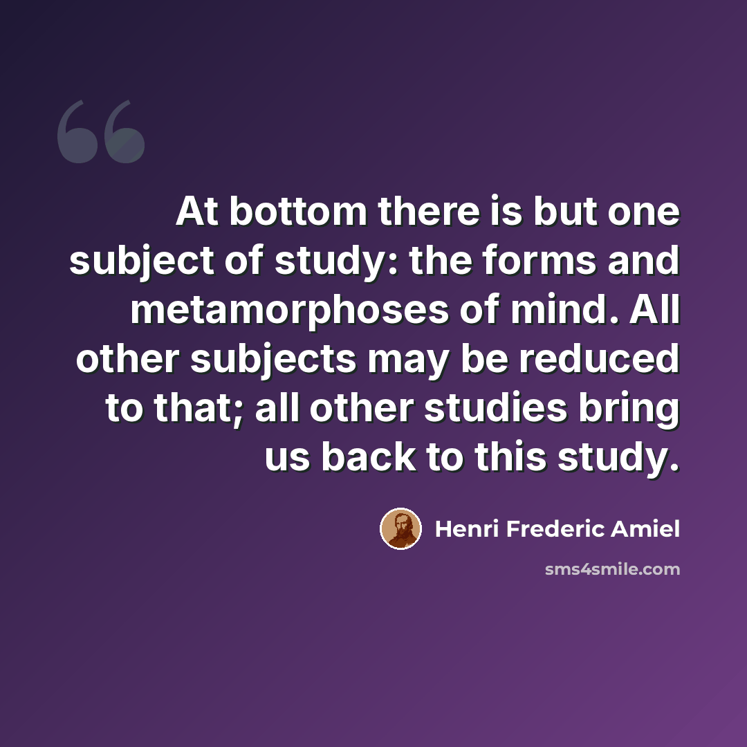 “At bottom there is but one subject of study: the forms and metamorphoses of mind. All other subjects may be reduced to that; all other studies bring us back to this study.” quote by Henri Frederic Amiel