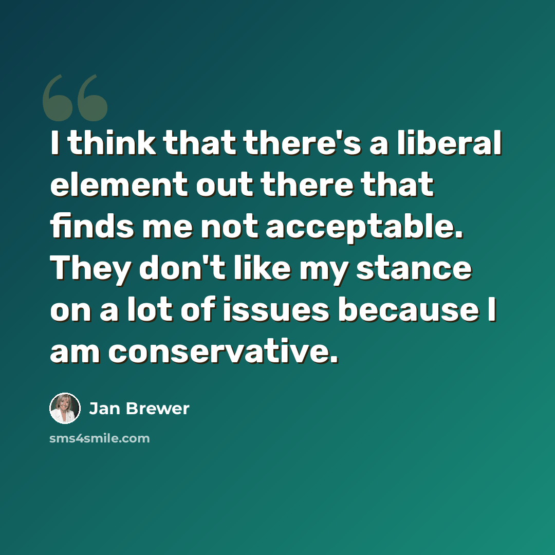 “I think that there's a liberal element out there that finds me not acceptable. They don't like my stance on a lot of issues because I am conservative.” quote by Jan Brewer