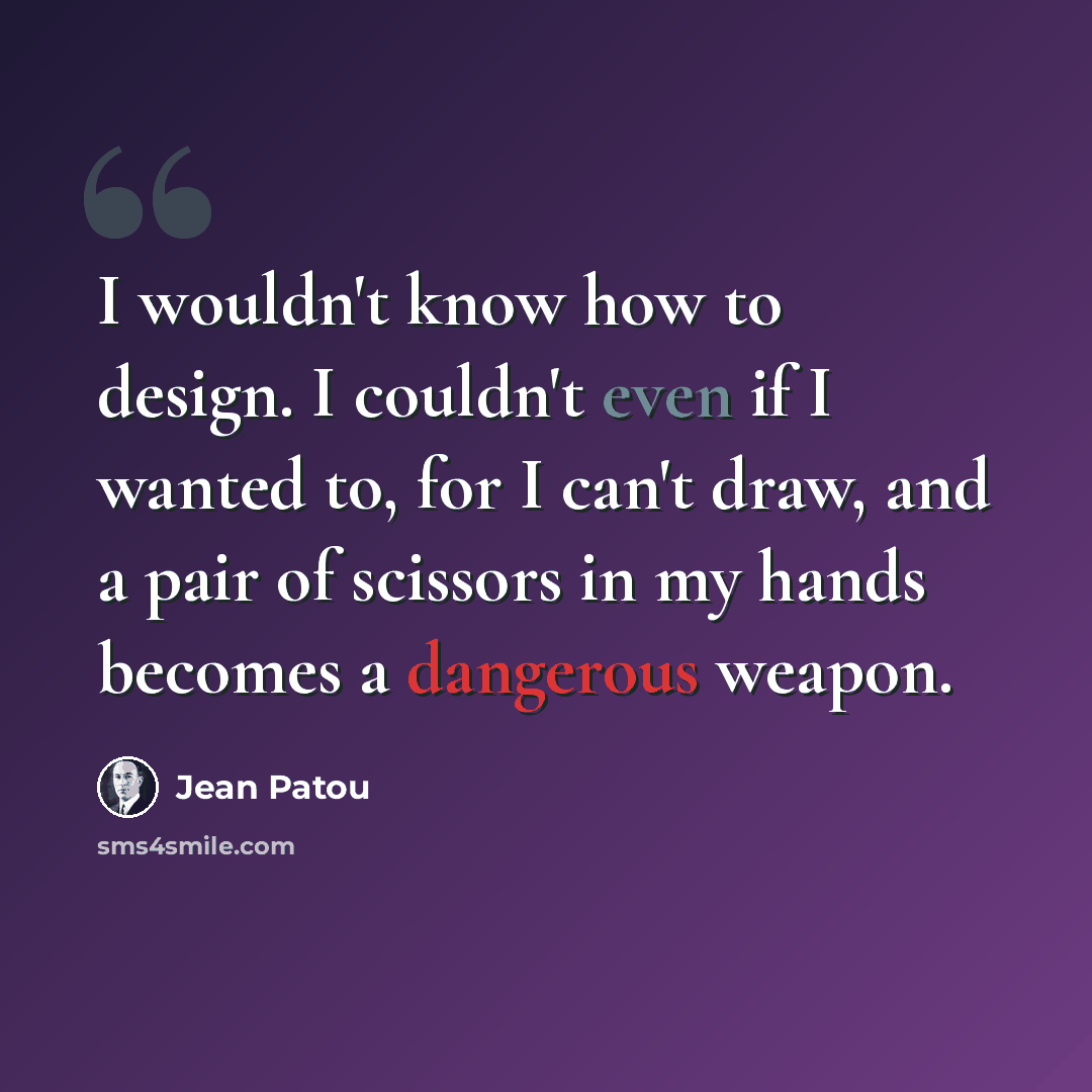 “I wouldn't know how to design. I couldn't even if I wanted to, for I can't draw, and a pair of scissors in my hands becomes a dangerous weapon.” quote by Jean Patou