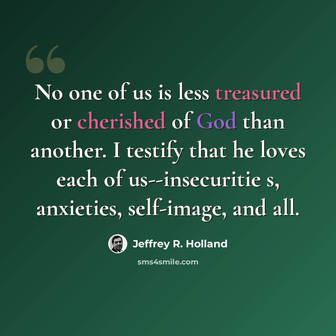 “No one of us is less treasured or cherished of God than another. I testify that he loves each of us--insecuritie s, anxieties, self-image, and all.” quote by Jeffrey R. Holland