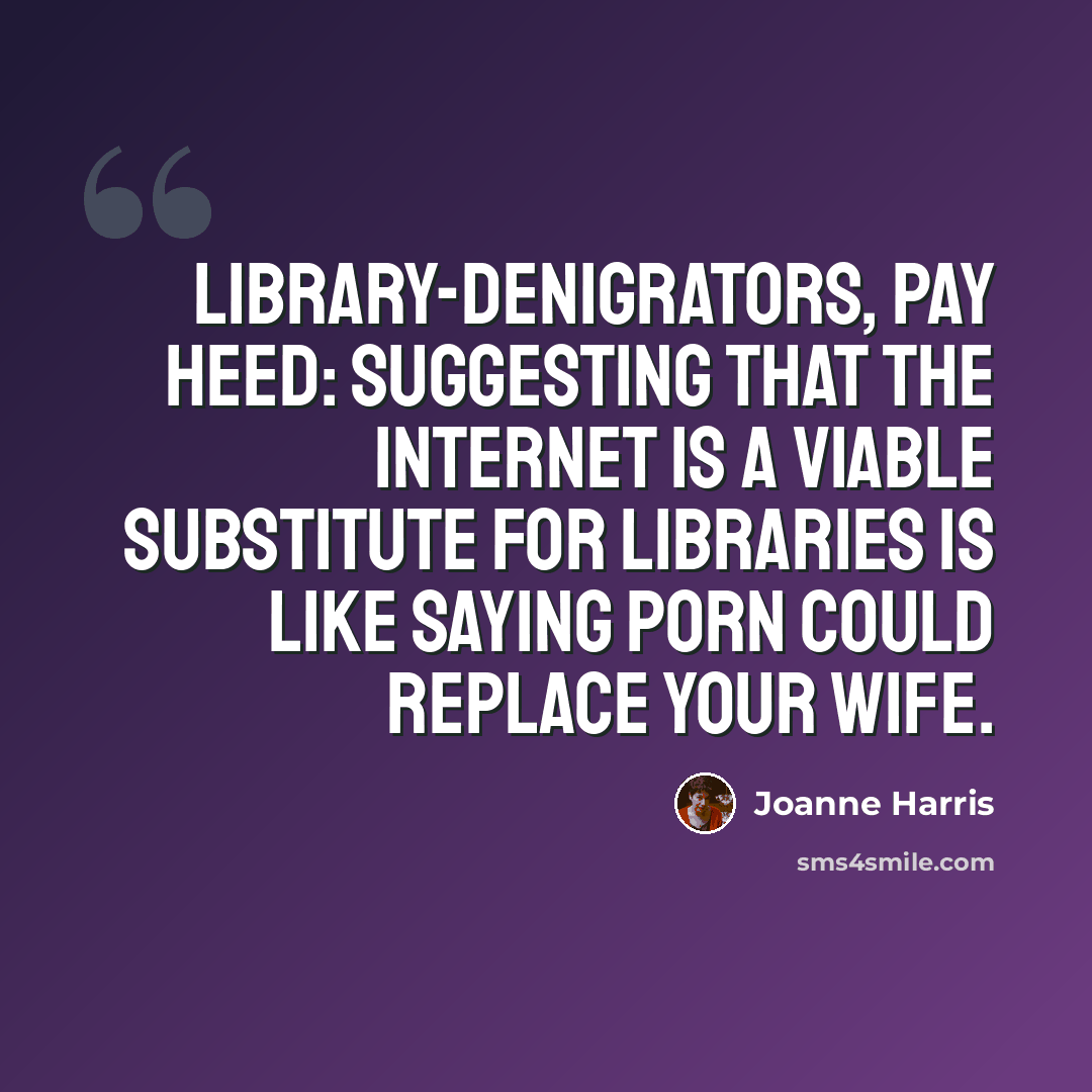 “Library-denigrators, pay heed: suggesting that the Internet is a viable substitute for libraries is like saying porn could replace your wife.” quote by Joanne Harris