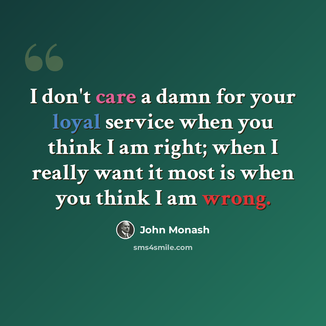 “I don't care a damn for your loyal service when you think I am right; when I really want it most is when you think I am wrong.” quote by John Monash