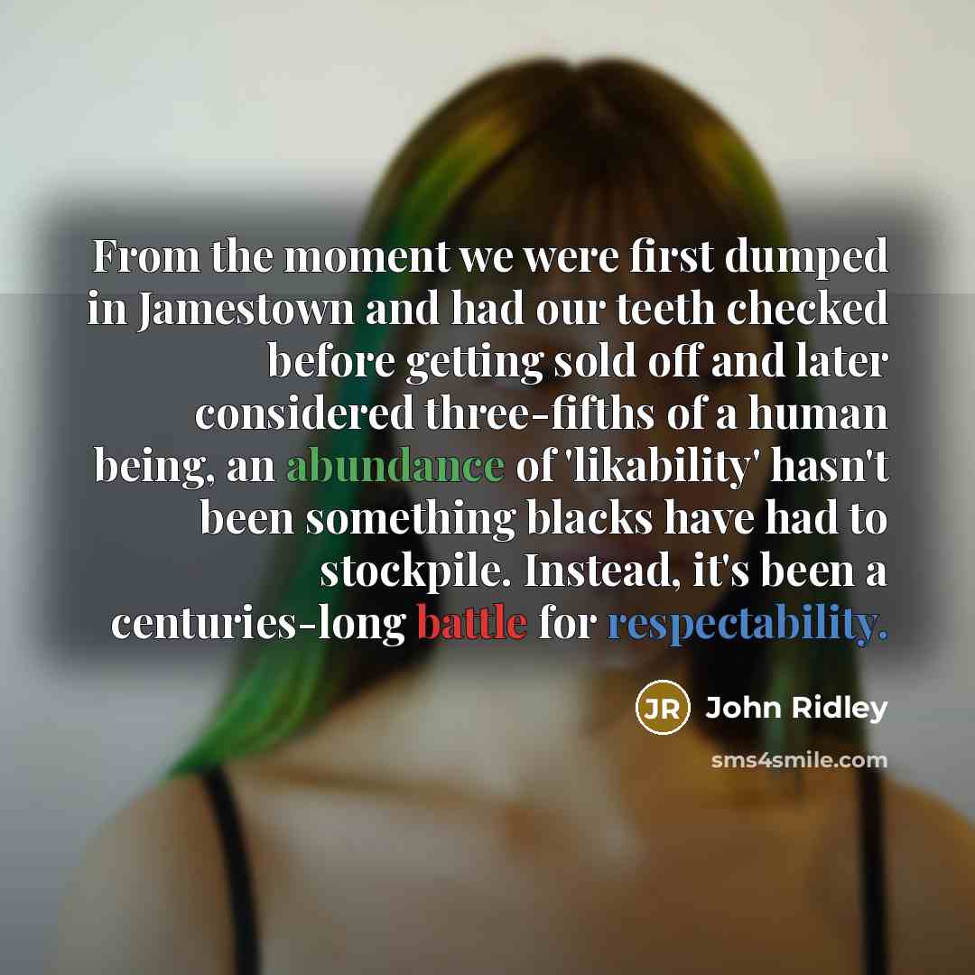 “From the moment we were first dumped in Jamestown and had our teeth checked before getting sold off and later considered three-fifths of a human being, an abundance of 'likability' hasn't been something blacks have had to stockpile. Instead, it's been a centuries-long battle for respectability.” quote by John Ridley