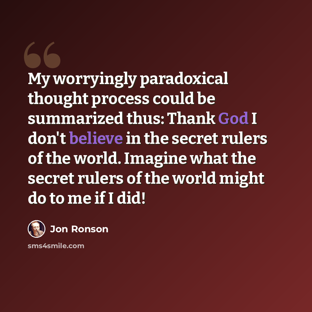 “My worryingly paradoxical thought process could be summarized thus: Thank God I don't believe in the secret rulers of the world. Imagine what the secret rulers of the world might do to me if I did!” quote by Jon Ronson