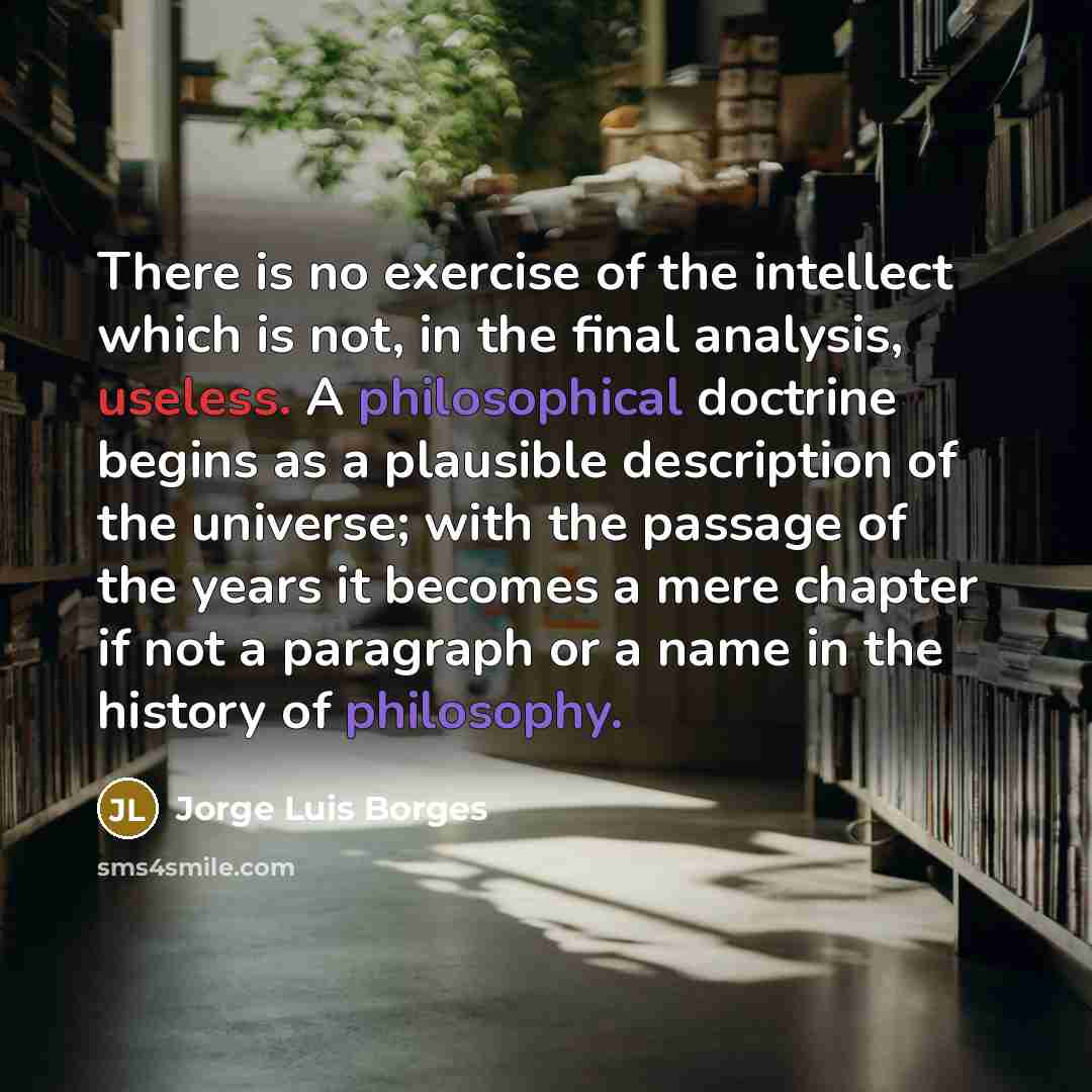 “There is no exercise of the intellect which is not, in the final analysis, useless. A philosophical doctrine begins as a plausible description of the universe; with the passage of the years it becomes a mere chapter if not a paragraph or a name in the history of philosophy.” quote by Jorge Luis Borges