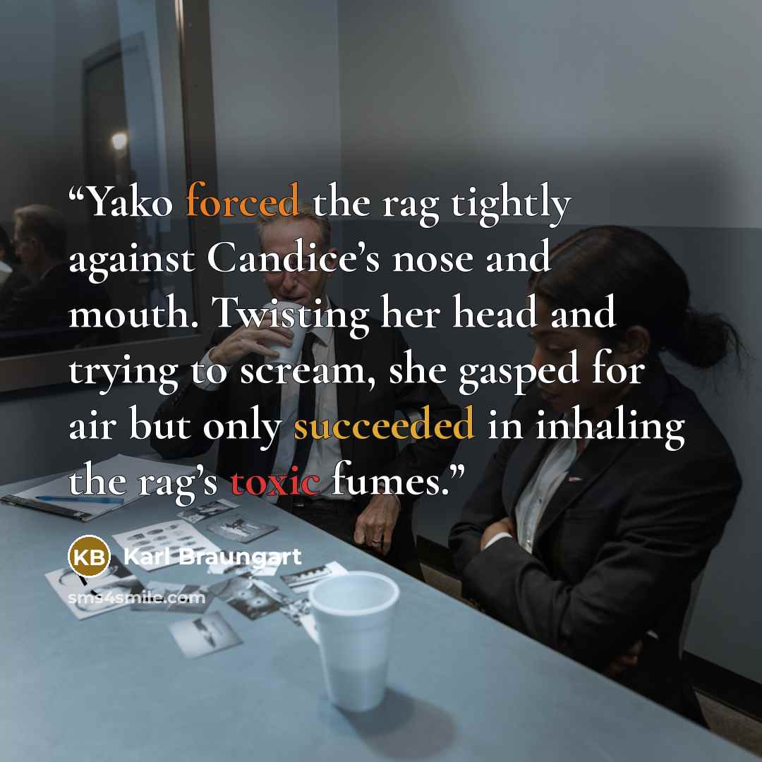 “Yako forced the rag tightly against Candice’s nose and mouth. Twisting her head and trying to scream, she gasped for air but only succeeded in inhaling the rag’s toxic fumes.” quote by Karl Braungart