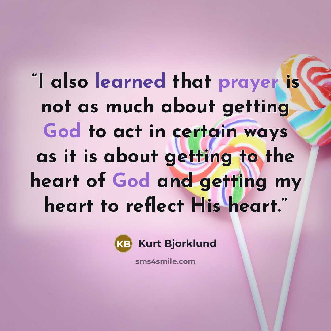 “I also learned that prayer is not as much about getting God to act in certain ways as it is about getting to the heart of God and getting my heart to reflect His heart.” quote by Kurt Bjorklund