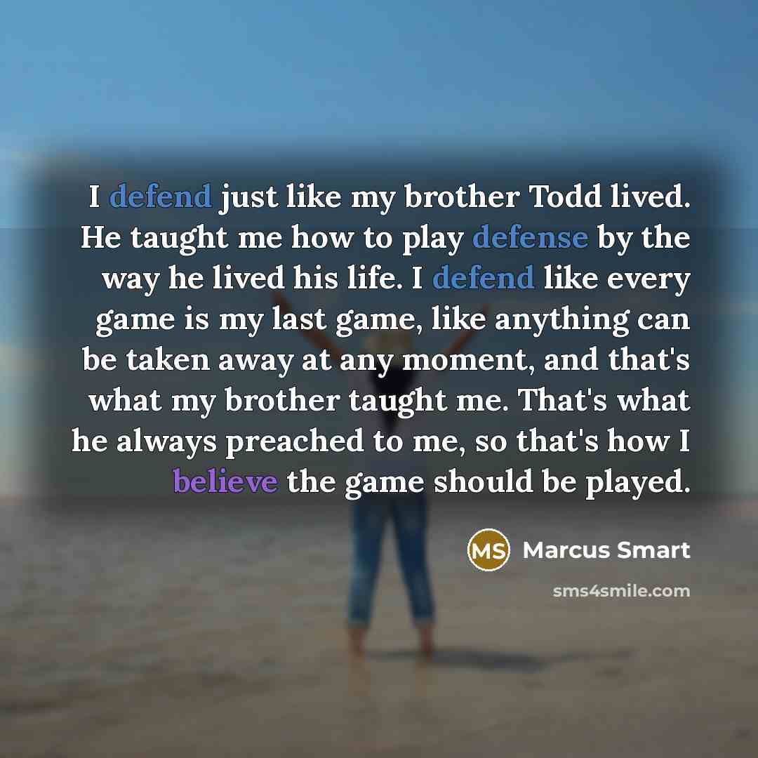 “I defend just like my brother Todd lived. He taught me how to play defense by the way he lived his life. I defend like every game is my last game, like anything can be taken away at any moment, and that's what my brother taught me. That's what he always preached to me, so that's how I believe the…” quote by Marcus Smart
