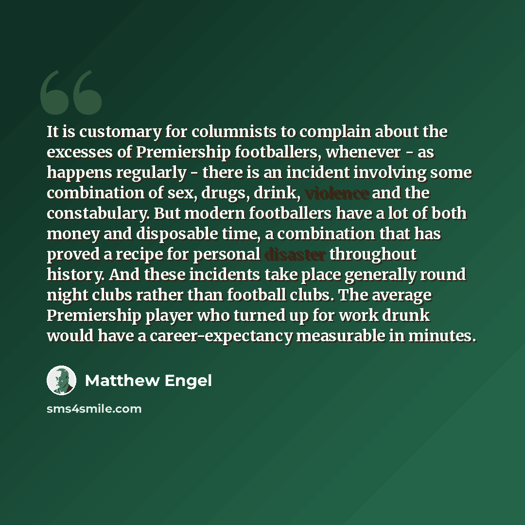 “It is customary for columnists to complain about the excesses of Premiership footballers, whenever - as happens regularly - there is an incident involving some combination of sex, drugs, drink, violence and the constabulary. But modern footballers have a lot of both money and disposable time, a…” quote by Matthew Engel