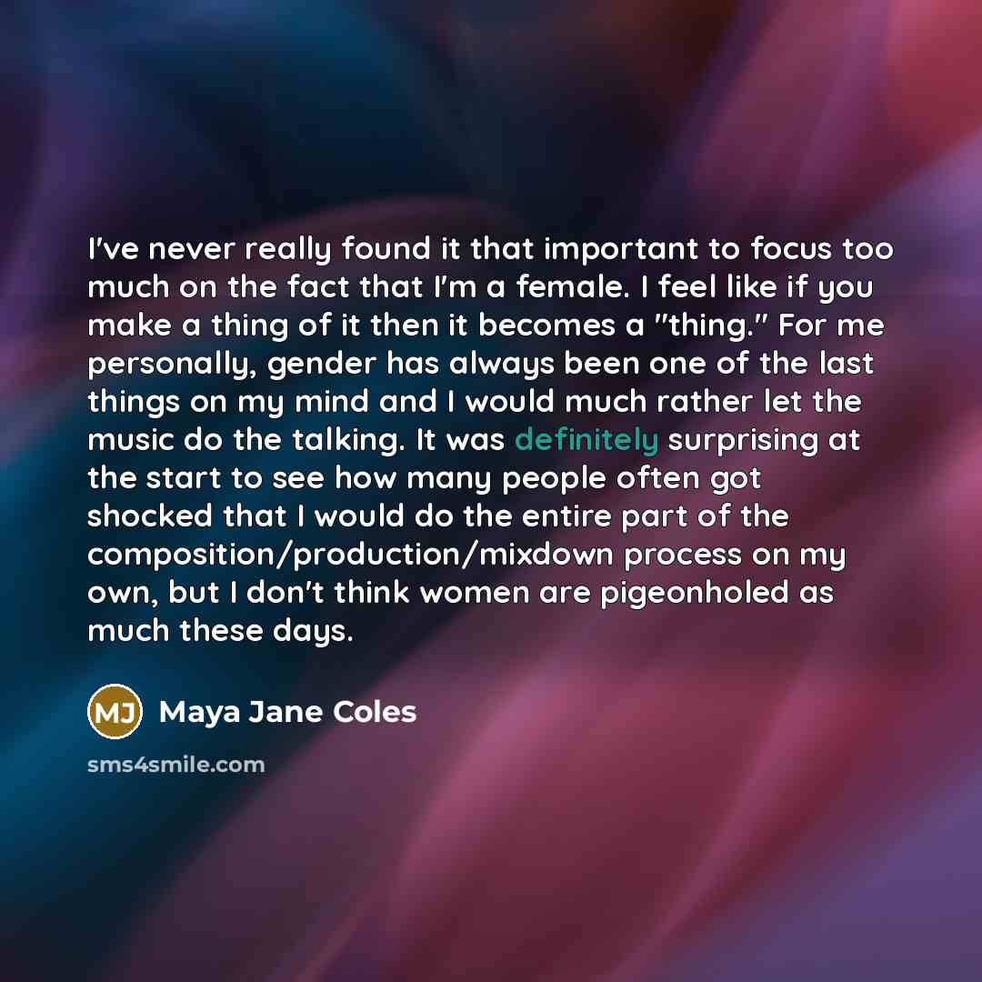“I've never really found it that important to focus too much on the fact that I'm a female. I feel like if you make a thing of it then it becomes a "thing." For me personally, gender has always been one of the last things on my mind and I would much rather let the music do the talking. It was…” quote by Maya Jane Coles