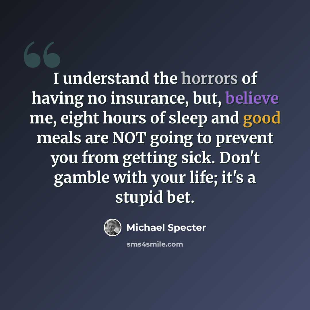 “I understand the horrors of having no insurance, but, believe me, eight hours of sleep and good meals are NOT going to prevent you from getting sick. Don't gamble with your life; it's a stupid bet.” quote by Michael Specter