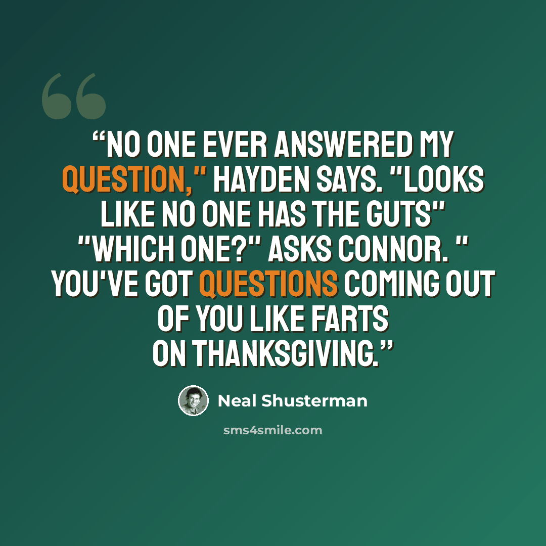 “No one ever answered my question," Hayden says. "Looks like no one has the guts" "Which one?" Asks Connor. " You've got questions coming out of you like farts on Thanksgiving.” quote by Neal Shusterman
