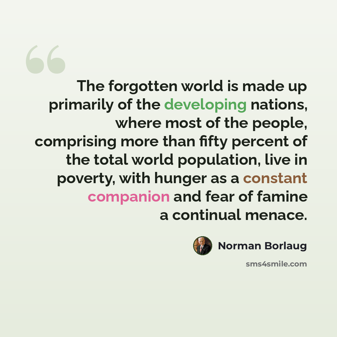 “The forgotten world is made up primarily of the developing nations, where most of the people, comprising more than fifty percent of the total world population, live in poverty, with hunger as a constant companion and fear of famine a continual menace.” quote by Norman Borlaug