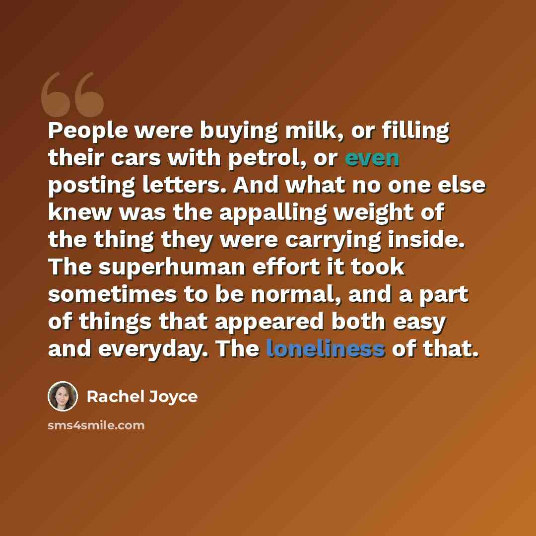 “People were buying milk, or filling their cars with petrol, or even posting letters. And what no one else knew was the appalling weight of the thing they were carrying inside. The superhuman effort it took sometimes to be normal, and a part of things that appeared both easy and everyday. The…” quote by Rachel Joyce
