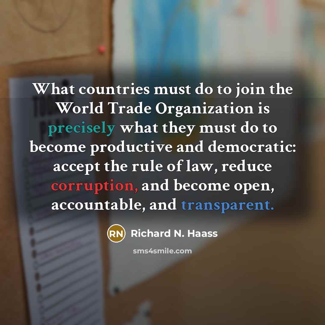 “What countries must do to join the World Trade Organization is precisely what they must do to become productive and democratic: accept the rule of law, reduce corruption, and become open, accountable, and transparent.” quote by Richard N. Haass