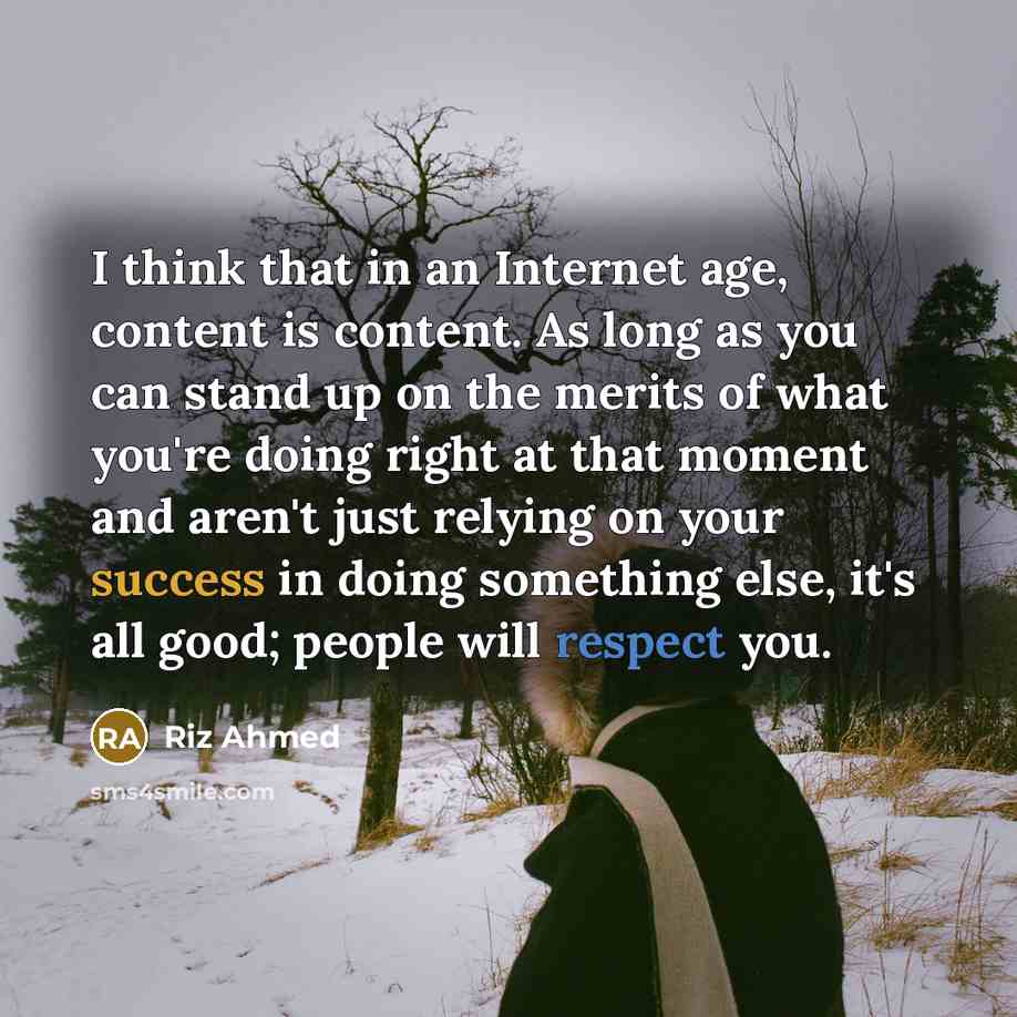 “I think that in an Internet age, content is content. As long as you can stand up on the merits of what you're doing right at that moment and aren't just relying on your success in doing something else, it's all good; people will respect you.” quote by Riz Ahmed