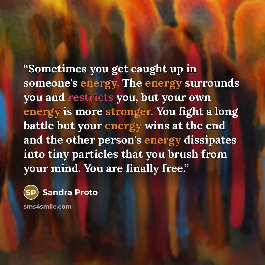 “Sometimes you get caught up in someone's energy. The energy surrounds you and restricts you, but your own energy is more stronger. You fight a long battle but your energy wins at the end and the other person's energy dissipates into tiny particles that you brush from your mind. You are finally free.” quote by Sandra Proto