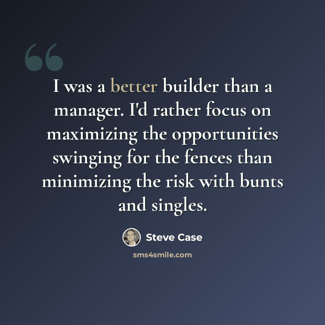 “I was a better builder than a manager. I'd rather focus on maximizing the opportunities swinging for the fences than minimizing the risk with bunts and singles.” quote by Steve Case
