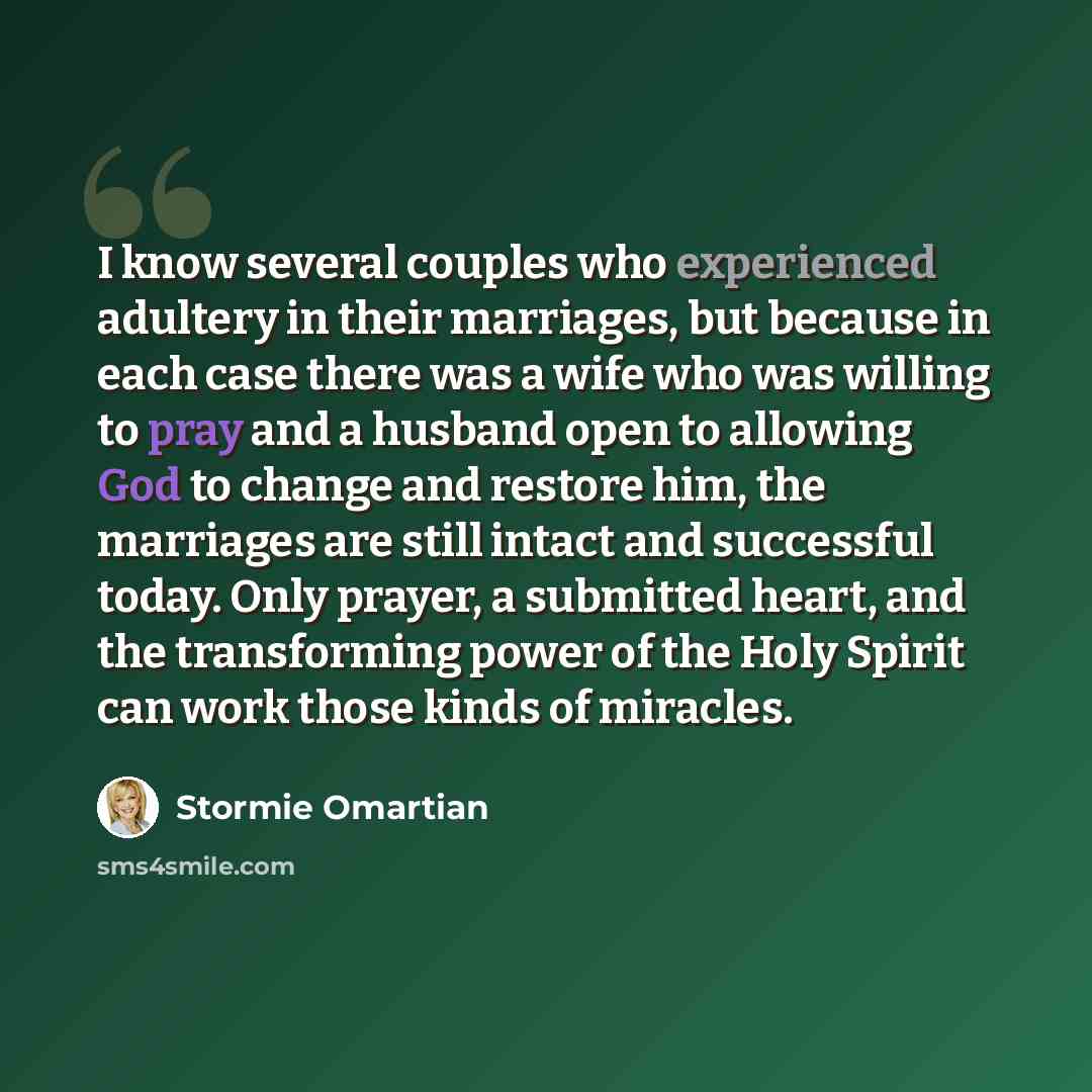 “I know several couples who experienced adultery in their marriages, but because in each case there was a wife who was willing to pray and a husband open to allowing God to change and restore him, the marriages are still intact and successful today. Only prayer, a submitted heart, and the…” quote by Stormie Omartian