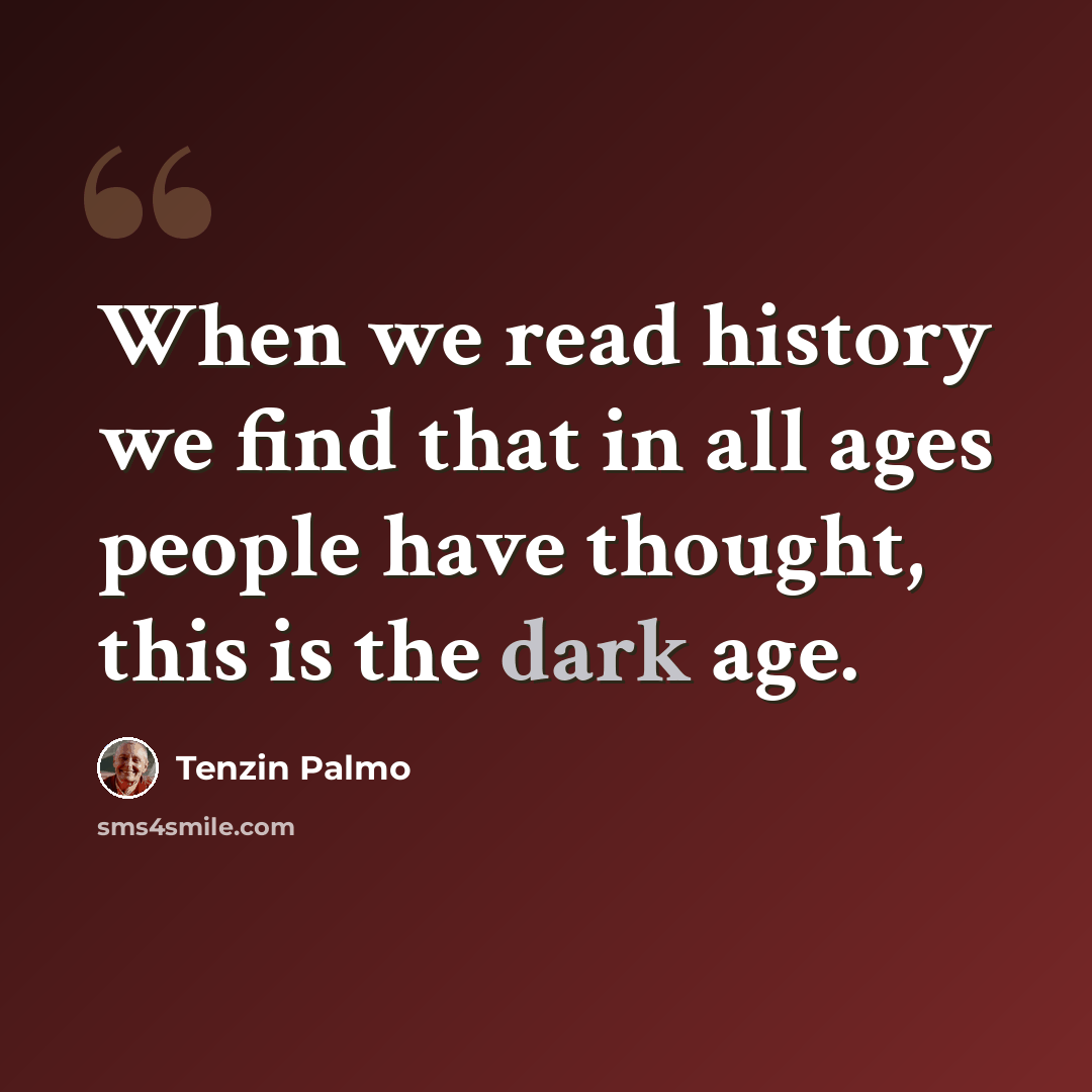 “When we read history we find that in all ages people have thought, this is the dark age.” quote by Tenzin Palmo
