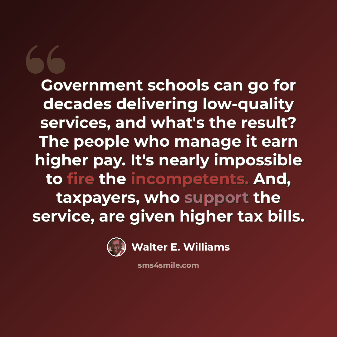 “Government schools can go for decades delivering low-quality services, and what's the result? The people who manage it earn higher pay. It's nearly impossible to fire the incompetents. And, taxpayers, who support the service, are given higher tax bills.” quote by Walter E. Williams