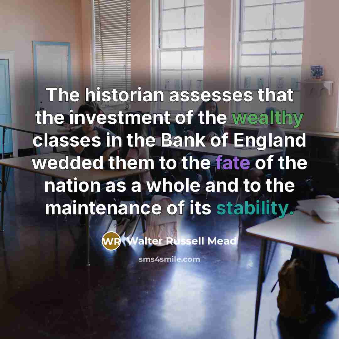 “The historian assesses that the investment of the wealthy classes in the Bank of England wedded them to the fate of the nation as a whole and to the maintenance of its stability.” quote by Walter Russell Mead