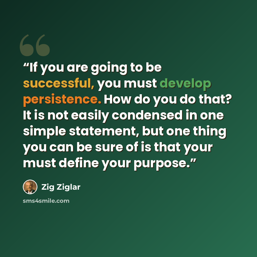“If you are going to be successful, you must develop persistence. How do you do that? It is not easily condensed in one simple statement, but one thing you can be sure of is that your must define your purpose.” quote by Zig Ziglar