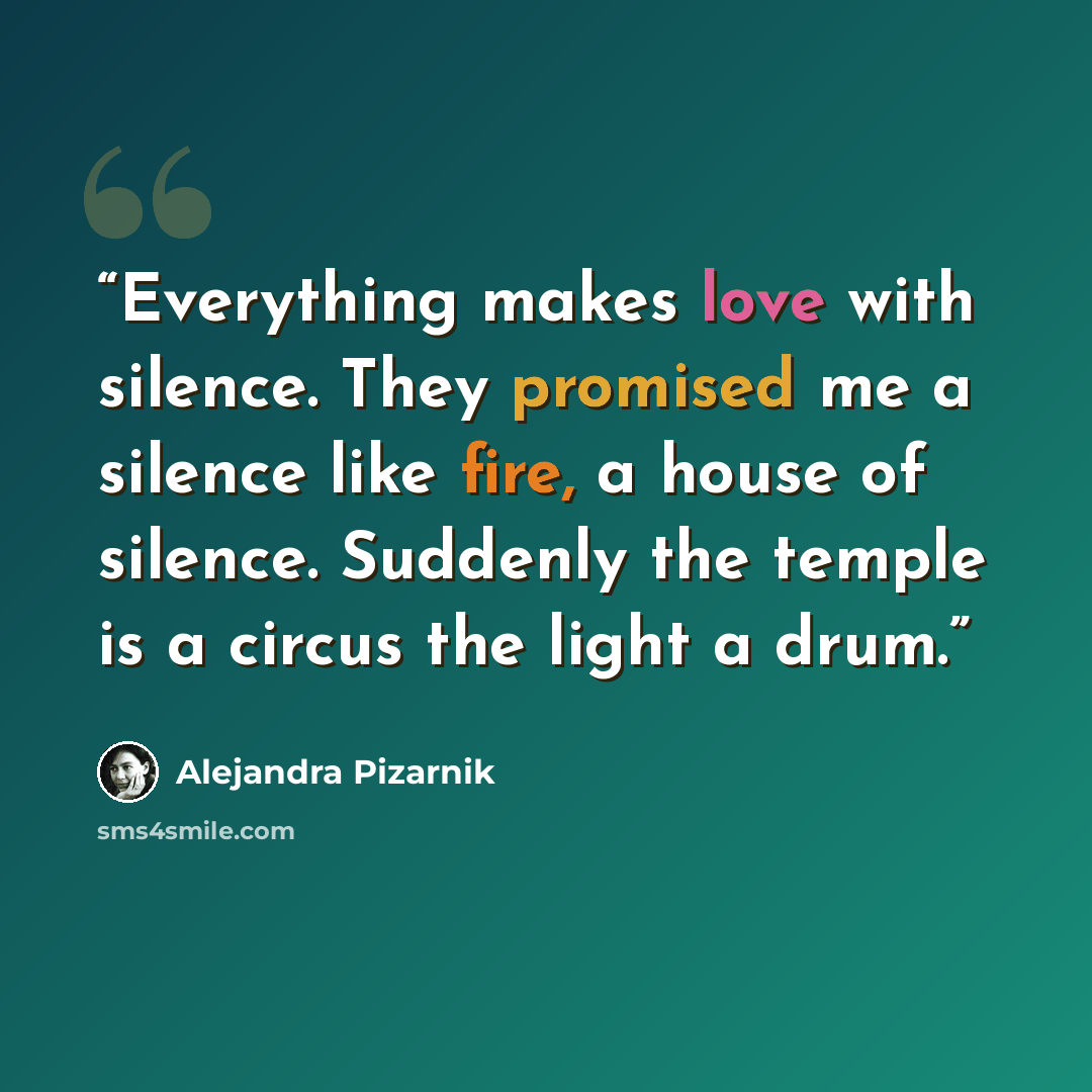 “Everything makes love with silence. They promised me a silence like fire, a house of silence. Suddenly the temple is a circus the light a drum.” quote by Alejandra Pizarnik