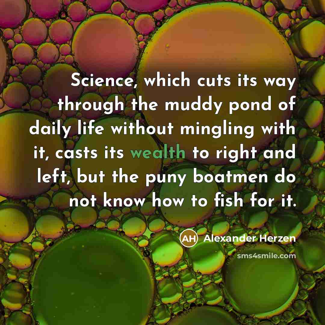 “Science, which cuts its way through the muddy pond of daily life without mingling with it, casts its wealth to right and left, but the puny boatmen do not know how to fish for it.” quote by Alexander Herzen