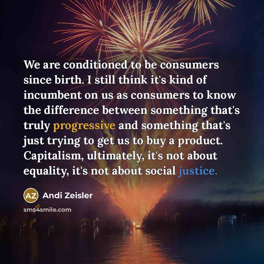 “We are conditioned to be consumers since birth. I still think it's kind of incumbent on us as consumers to know the difference between something that's truly progressive and something that's just trying to get us to buy a product. Capitalism, ultimately, it's not about equality, it's not about…” quote by Andi Zeisler