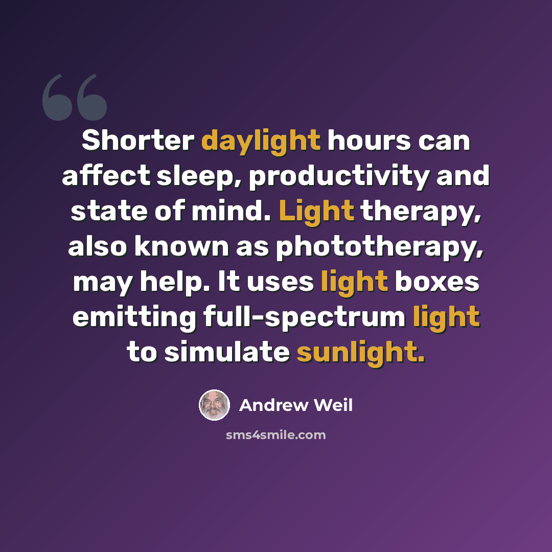 “Shorter daylight hours can affect sleep, productivity and state of mind. Light therapy, also known as phototherapy, may help. It uses light boxes emitting full-spectrum light to simulate sunlight.” quote by Andrew Weil