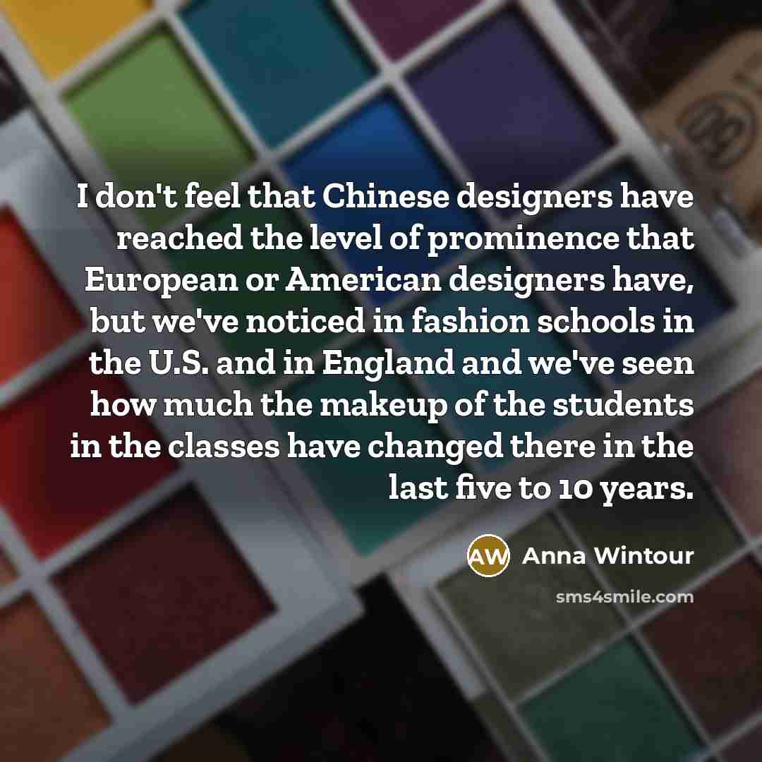 “I don't feel that Chinese designers have reached the level of prominence that European or American designers have, but we've noticed in fashion schools in the U.S. and in England and we've seen how much the makeup of the students in the classes have changed there in the last five to 10 years.” quote by Anna Wintour